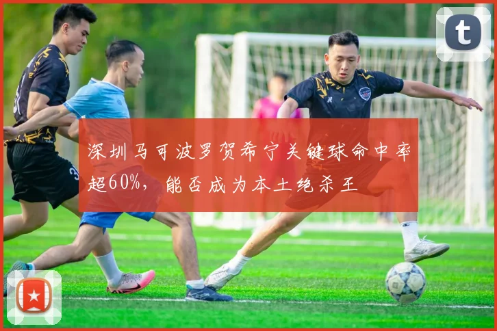 深圳马可波罗贺希宁关键球命中率超60%,能否成为本土绝杀王