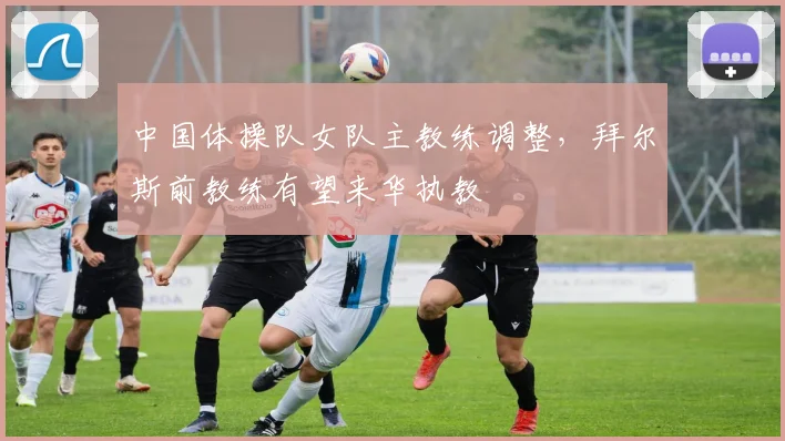 中国体操队女队主教练调整,拜尔斯前教练有望来华执教